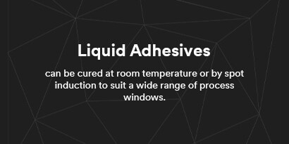 Liquid Adhesives can be cured at room temperature or by spot induction to suit a wide range of process windows.
